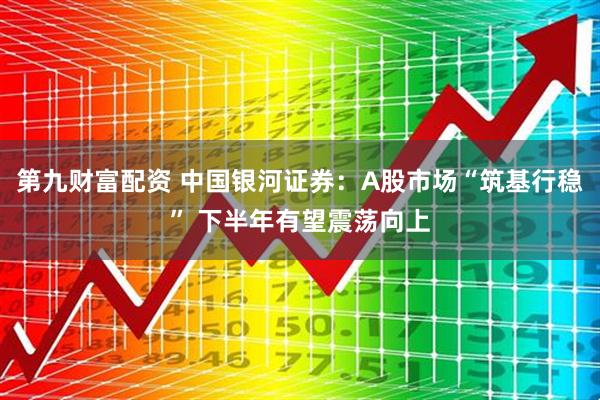 第九财富配资 中国银河证券：A股市场“筑基行稳” 下半年有望震荡向上