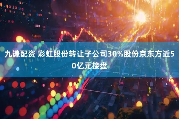 九谦配资 彩虹股份转让子公司30%股份京东方近50亿元接盘
