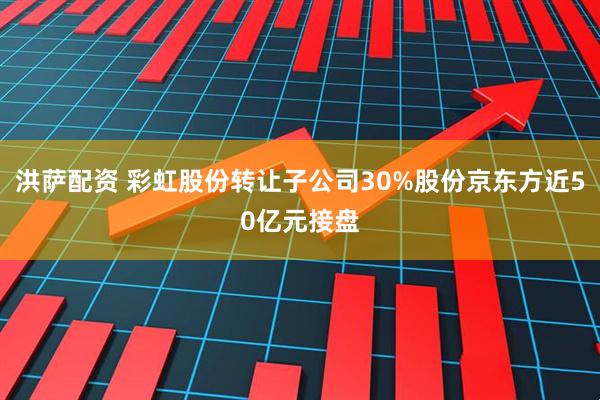 洪萨配资 彩虹股份转让子公司30%股份京东方近50亿元接盘