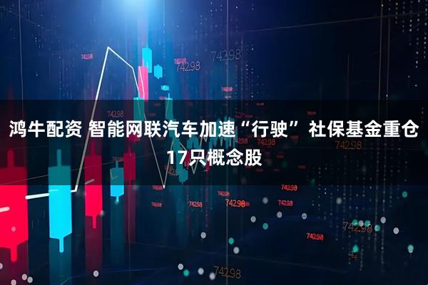 鸿牛配资 智能网联汽车加速“行驶” 社保基金重仓17只概念股