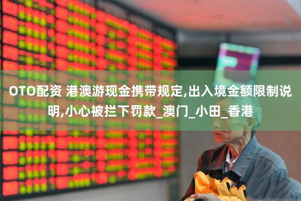 OTO配资 港澳游现金携带规定,出入境金额限制说明,小心被拦下罚款_澳门_小田_香港