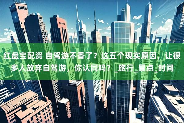 红盘宝配资 自驾游不香了？这五个现实原因，让很多人放弃自驾游，你认同吗？_旅行_景点_时间