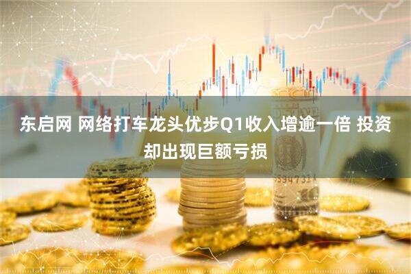 东启网 网络打车龙头优步Q1收入增逾一倍 投资却出现巨额亏损