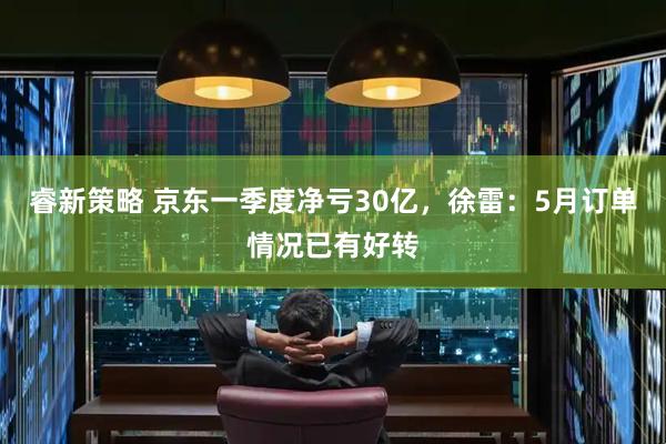 睿新策略 京东一季度净亏30亿，徐雷：5月订单情况已有好转