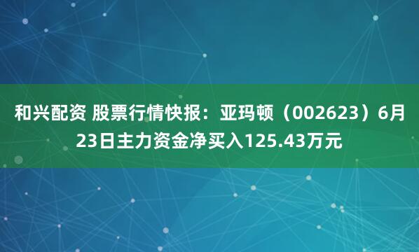 和兴配资 股票行情快报：亚玛顿（002623）6月23日主力资金净买入125.43万元