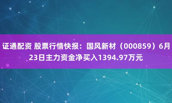 证通配资 股票行情快报：国风新材（000859）6月23日主力资金净买入1394.97万元