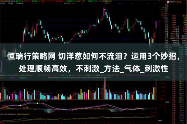 恒瑞行策略网 切洋葱如何不流泪？运用3个妙招，处理顺畅高效，不刺激_方法_气体_刺激性