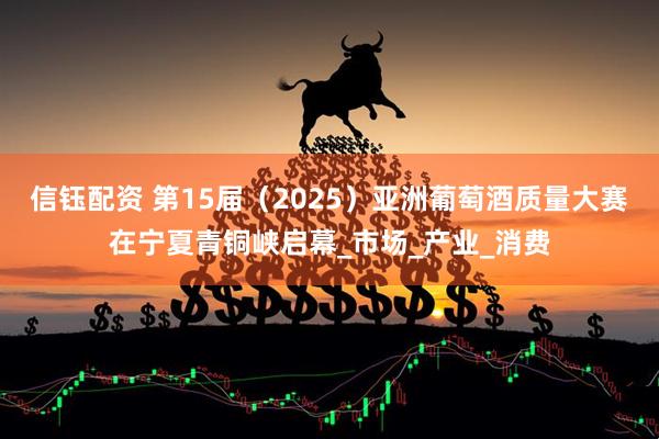 信钰配资 第15届（2025）亚洲葡萄酒质量大赛在宁夏青铜峡启幕_市场_产业_消费