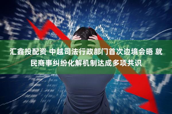 汇鑫投配资 中越司法行政部门首次边境会晤 就民商事纠纷化解机制达成多项共识
