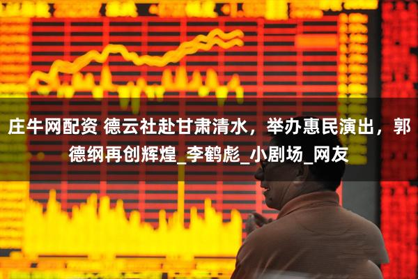 庄牛网配资 德云社赴甘肃清水，举办惠民演出，郭德纲再创辉煌_李鹤彪_小剧场_网友