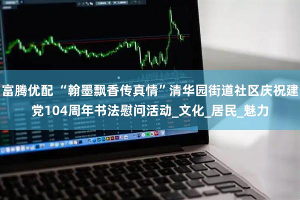 富腾优配 “翰墨飘香传真情”清华园街道社区庆祝建党104周年书法慰问活动_文化_居民_魅力