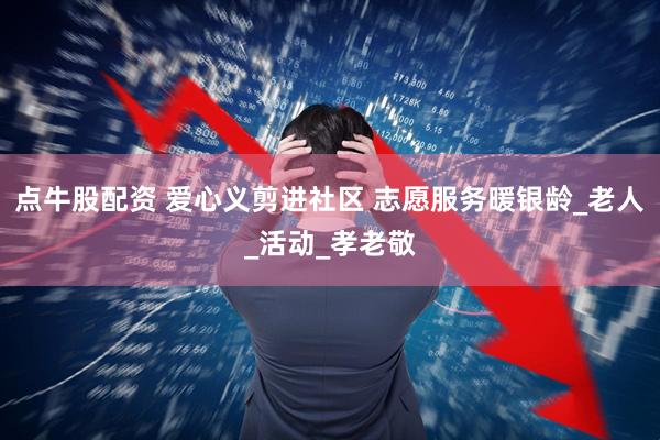 点牛股配资 爱心义剪进社区 志愿服务暖银龄_老人_活动_孝老敬