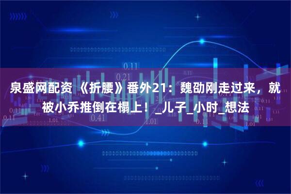 泉盛网配资 《折腰》番外21：魏劭刚走过来，就被小乔推倒在榻上！_儿子_小时_想法