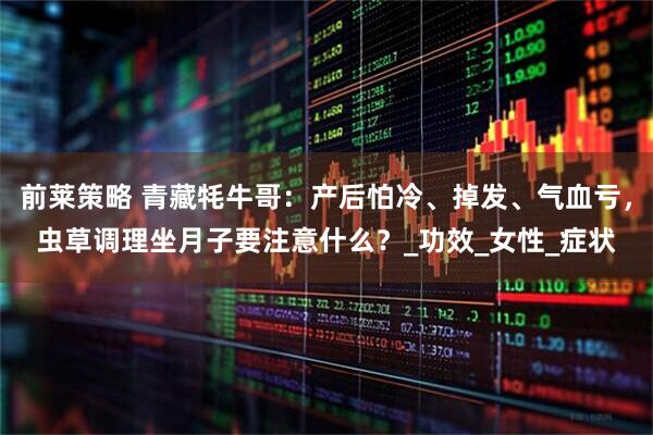 前莱策略 青藏牦牛哥：产后怕冷、掉发、气血亏，虫草调理坐月子要注意什么？_功效_女性_症状