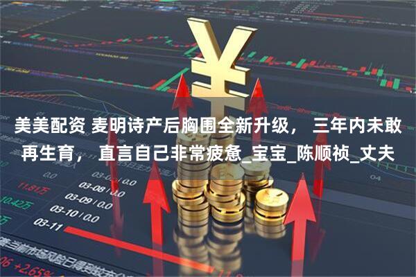 美美配资 麦明诗产后胸围全新升级， 三年内未敢再生育， 直言自己非常疲惫_宝宝_陈顺祯_丈夫