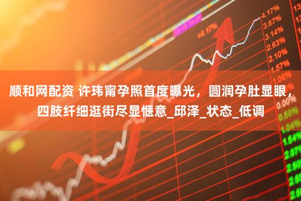 顺和网配资 许玮甯孕照首度曝光，圆润孕肚显眼，四肢纤细逛街尽显惬意_邱泽_状态_低调