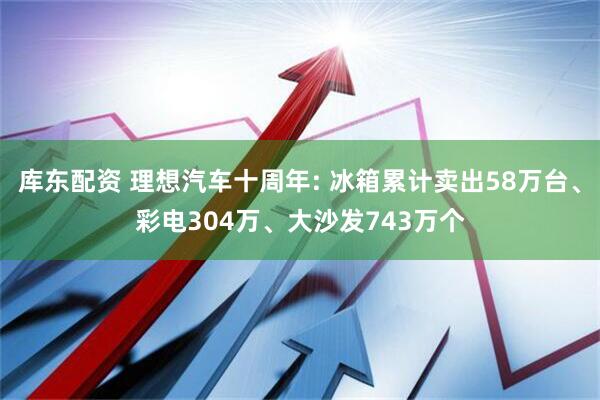 库东配资 理想汽车十周年: 冰箱累计卖出58万台、彩电304万、大沙发743万个