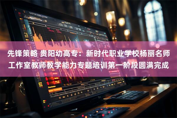 先锋策略 贵阳幼高专：新时代职业学校杨丽名师工作室教师教学能力专题培训第一阶段圆满完成