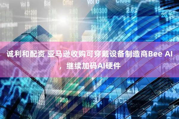 诚利和配资 亚马逊收购可穿戴设备制造商Bee AI，继续加码AI硬件