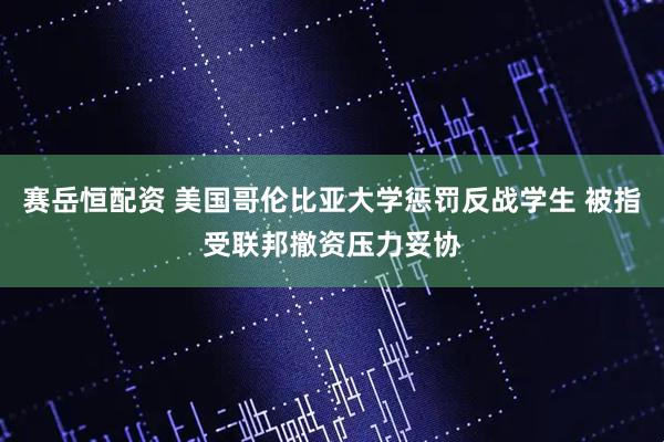 赛岳恒配资 美国哥伦比亚大学惩罚反战学生 被指受联邦撤资压力妥协