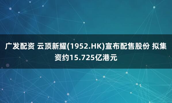 广发配资 云顶新耀(1952.HK)宣布配售股份 拟集资约15.725亿港元