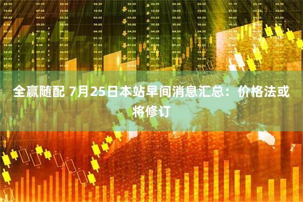 全赢随配 7月25日本站早间消息汇总：价格法或将修订