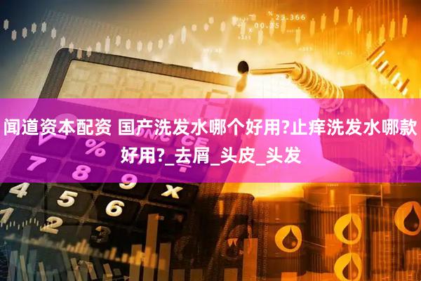 闻道资本配资 国产洗发水哪个好用?止痒洗发水哪款好用?_去屑_头皮_头发