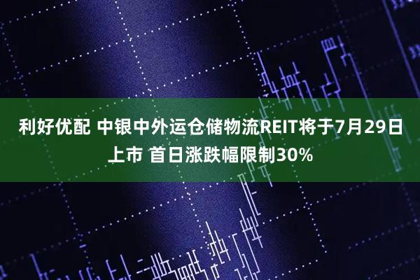 利好优配 中银中外运仓储物流REIT将于7月29日上市 首日涨跌幅限制30%