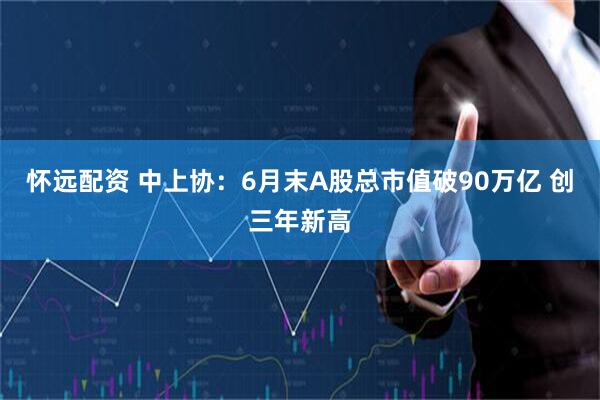 怀远配资 中上协：6月末A股总市值破90万亿 创三年新高