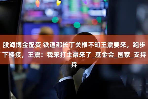 股海博金配资 铁道部长丁关根不知王震要来，跑步下楼接，王震：我来打土豪来了_基金会_国家_支持