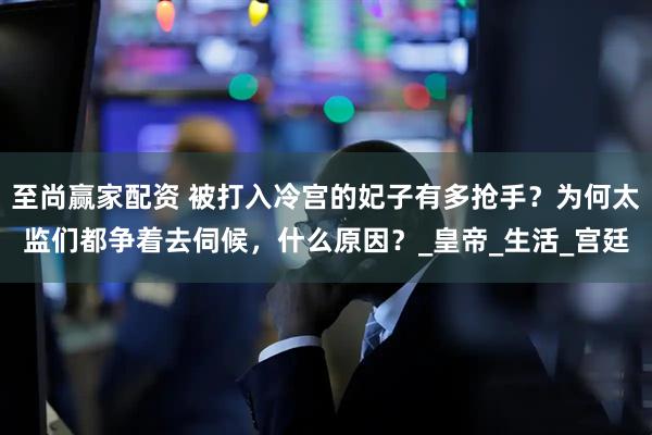 至尚赢家配资 被打入冷宫的妃子有多抢手？为何太监们都争着去伺候，什么原因？_皇帝_生活_宫廷