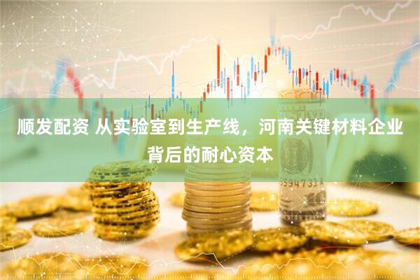 顺发配资 从实验室到生产线，河南关键材料企业背后的耐心资本