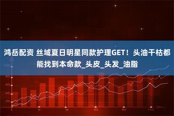 鸿岳配资 丝域夏日明星同款护理GET！头油干枯都能找到本命款_头皮_头发_油脂