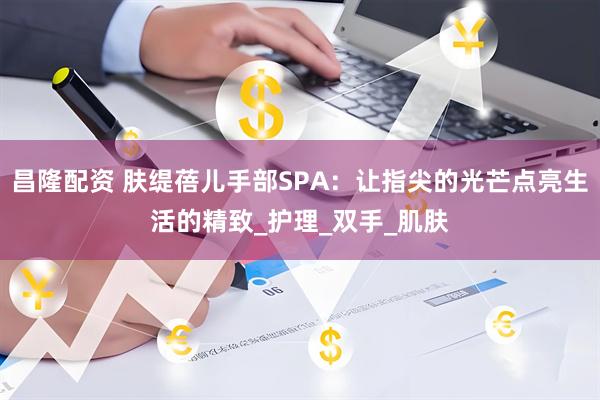 昌隆配资 肤缇蓓儿手部SPA：让指尖的光芒点亮生活的精致_护理_双手_肌肤