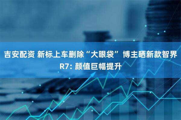 吉安配资 新标上车删除“大眼袋” 博主晒新款智界R7: 颜值巨幅提升