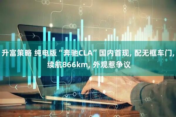 升富策略 纯电版“奔驰CLA”国内首现, 配无框车门, 续航866km, 外观惹争议