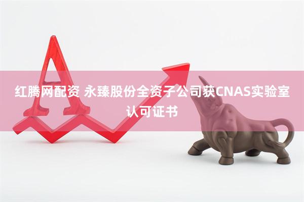 红腾网配资 永臻股份全资子公司获CNAS实验室认可证书