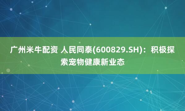 广州米牛配资 人民同泰(600829.SH)：积极探索宠物健康新业态