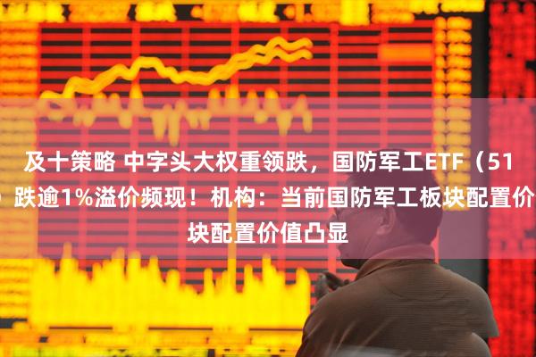 及十策略 中字头大权重领跌，国防军工ETF（512810）跌逾1%溢价频现！机构：当前国防军工板块配置价值凸显