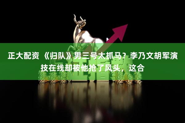 正大配资 《归队》男三号太抓马？李乃文胡军演技在线却被他抢了风头，这合