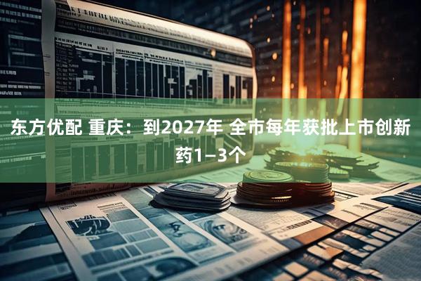 东方优配 重庆：到2027年 全市每年获批上市创新药1—3个