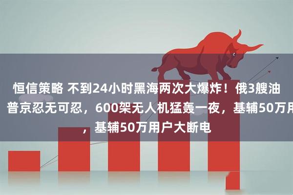 恒信策略 不到24小时黑海两次大爆炸！俄3艘油轮被引爆，普京忍无可忍，600架无人机猛轰一夜，基辅50万用户大断电