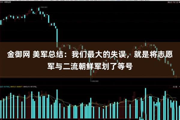 金御网 美军总结：我们最大的失误，就是将志愿军与二流朝鲜军划了等号
