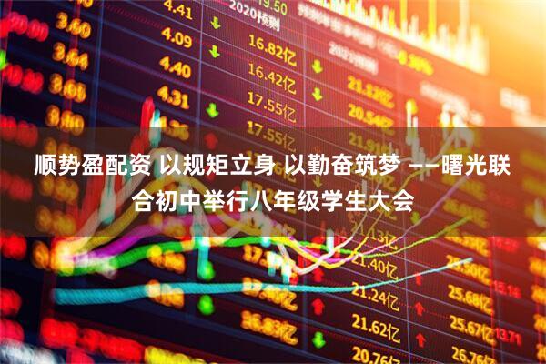 顺势盈配资 以规矩立身 以勤奋筑梦 ——曙光联合初中举行八年级学生大会