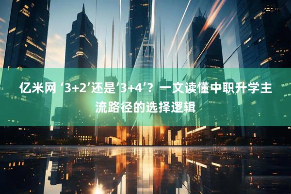 亿米网 ‘3+2’还是‘3+4’？一文读懂中职升学主流路径的选择逻辑