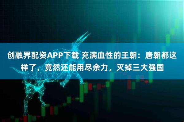 创融界配资APP下载 充满血性的王朝：唐朝都这样了，竟然还能用尽余力，灭掉三大强国