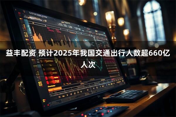 益丰配资 预计2025年我国交通出行人数超660亿人次