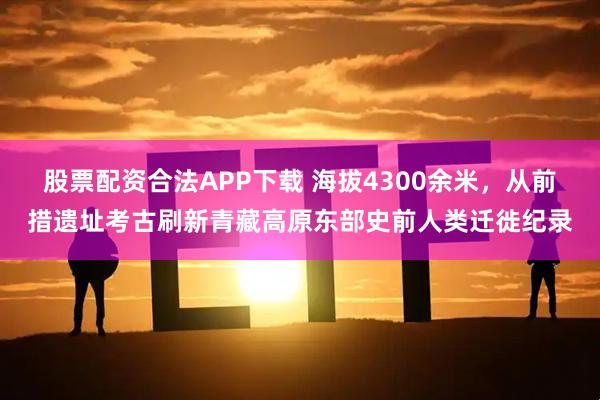 股票配资合法APP下载 海拔4300余米,从前措遗址考古刷新青藏高原东部史前人类迁徙纪录