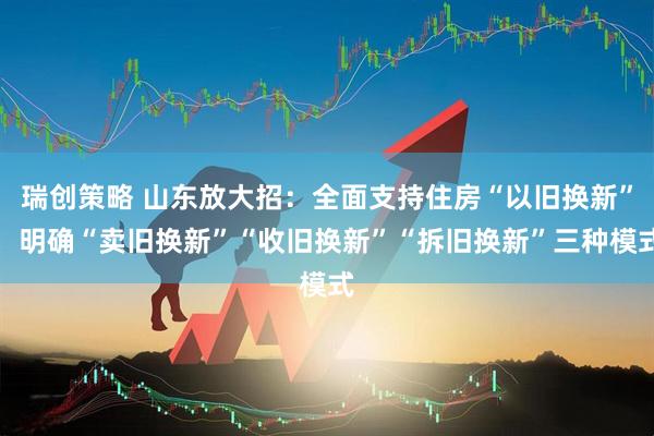 瑞创策略 山东放大招:全面支持住房“以旧换新”,明确“卖旧换新”“收旧换新”“拆旧换新”三种模式