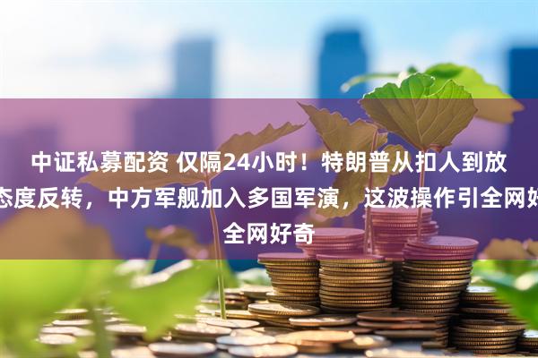中证私募配资 仅隔24小时！特朗普从扣人到放人态度反转，中方军舰加入多国军演，这波操作引全网好奇
